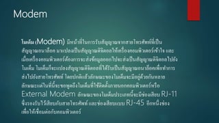 Modem
โมเด็ม (Modem) มีหน้าที่ในการรับสัญญาณจากสายโทรศัพท์ที่เป็น
สัญญาณอนาล็อค มาแปลงเป็นสัญญาณดิจิตอลให้เครื่องคอมพิวเตอร์เข้าใจ และ
เมื่อเครื่องคอมพิวเตอร์ต้องการจะส่งข้อมูลออกไปจะส่งเป็นสัญญาณดิจิตอลไปยัง
โมเด็ม โมเด็มก็จะแปลงสัญญาณดิจิตอลที่ได้รับเป็นสัญญาณอนาล็อคเพื่อทาการ
ส่งไปยังสายโทรศัพท์ โดยปกติแล้วลักษณะของโมเด็มจะมีอยู่ด้วยกันหลาย
ลักษณะแต่ในที่นี้จะขอพูดถึงโมเด็มที่ใช้ติดตั้งภายนอกคอมพิวเตอร์หรือ
External Modem ลักษณะของโมเด็มประเภทนี้จะมีช่องเสียบ RJ-11
ซึ่งรองรับไว้เสียบกับสายโทรศัพท์ และช่องเสียบแบบ RJ-45 อีกหนึ่งช่อง
เพื่อให้เชื่อมต่อกับคอมพิวเตอร์
 