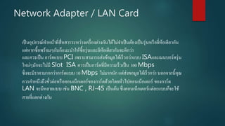 Network Adapter / LAN Card
เป็นอุปกรณ์ทาหน้าที่สื่อสารระหว่างเครื่องต่างกันได้ไม่จาเป็นต้องเป็นรุ่นหรือยี่ห้อเดียวกัน
แต่หากซื้อพร้อมๆกันก็แนะนาให้ซื้อรุ่นและยีห้อเดียวกันจะดีกว่า
และควรเป็น การ์ดแบบ PCI เพราะสามารถส่งข้อมูลได้เร็วกว่าแบบ ISAและเมนบอร์ดรุ่น
ใหม่ๆมักจะไม่มี Slot ISA ควรเป็นการ์ดที่มีความเร็วเป็น 100 Mbps
ซึ่งจะมีราคามากกว่าการ์ดแบบ 10 Mbps ไม่มากนัก แต่ส่งขอมูลได้เร็วกว่า นอกจากนี้คุณ
ควรคาหนึงถึงขั้วต่อหรือคอนเน็กเตอร์ของการ์ดด้วยโดยทั่วไปคอนเน็กเตอร์ ของการ์ด
LAN จะมีหลายแบบ เช่น BNC , RJ-45 เป็นต้น ซึ่งคอนเน็กเตอร์แต่ละแบบก็จะใช้
สายที่แตกต่างกัน
 