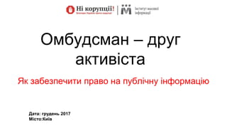 Омбудсман – друг
активіста
Як забезпечити право на публічну інформацію
Дата: грудень 2017
Місто:Київ
 