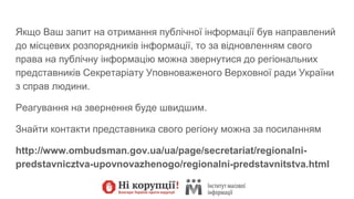Якщо Ваш запит на отримання публічної інформації був направлений
до місцевих розпорядників інформації, то за відновленням свого
права на публічну інформацію можна звернутися до регіональних
представників Секретаріату Уповноваженого Верховної ради України
з справ людини.
Реагування на звернення буде швидшим.
Знайти контакти представника свого регіону можна за посиланням
http://www.ombudsman.gov.ua/ua/page/secretariat/regionalni-
predstavnicztva-upovnovazhenogo/regionalni-predstavnitstva.html
 
