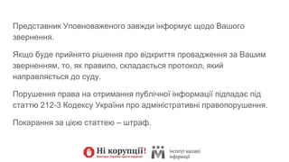 Представник Уповноваженого завжди інформує щодо Вашого
звернення.
Якщо буде прийнято рішення про відкриття провадження за Вашим
зверненням, то, як правило, складається протокол, який
направляється до суду.
Порушення права на отримання публічної інформації підпадає під
статтю 212-3 Кодексу України про адміністративні правопорушення.
Покарання за цією статтею – штраф.
 