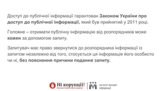 Доступ до публічної інформації гарантован Законом України про
доступ до публічної інформації, який був прийнятий у 2011 році.
Головне – отримати публічну інформацію від розпорядників може
кожен за допомогою запиту.
Запитувач має право звернутися до розпорядника інформації із
запитом незалежно від того, стосується ця інформація його особисто
чи ні, без пояснення причини подання запиту.
 