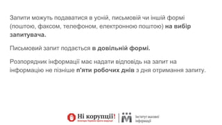 Запити можуть подаватися в усній, письмовій чи іншій формі
(поштою, факсом, телефоном, електронною поштою) на вибір
запитувача.
Письмовий запит подається в довільній формі.
Розпорядник інформації має надати відповідь на запит на
інформацію не пізніше п'яти робочих днів з дня отримання запиту.
 