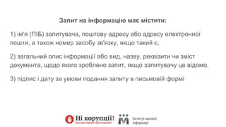 Запит на інформацію має містити:
1) ім'я (ПІБ) запитувача, поштову адресу або адресу електронної
пошти, а також номер засобу зв'язку, якщо такий є,
2) загальний опис інформації або вид, назву, реквізити чи зміст
документа, щодо якого зроблено запит, якщо запитувачу це відомо,
3) підпис і дату за умови подання запиту в письмовій формі
 