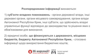 Розпорядниками інформації визнаються:
1) суб'єкти владних повноважень - органи державної влади, інші
державні органи, органи місцевого самоврядування, органи влади
Автономної Республіки Крим, інші суб'єкти, що здійснюють владні
управлінські функції відповідно до законодавства та рішення яких є
обов'язковими для виконання;
2) юридичні особи, що фінансуються з державного, місцевих
бюджетів, бюджету Автономної Республіки Крим, - стосовно
інформації щодо використання бюджетних коштів;
 