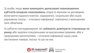 3) особи, якщо вони виконують делеговані повноваження
суб'єктів владних повноважень згідно із законом чи договором,
включаючи надання освітніх, оздоровчих, соціальних або інших
державних послуг, - стосовно інформації, пов'язаної з виконанням
їхніх обов'язків;
4) суб'єкти господарювання, які займають домінуюче становище на
ринку або наділені спеціальними чи виключними правами, або є
природними монополіями, - стосовно інформації щодо умов
постачання товарів, послуг та цін на них.
 