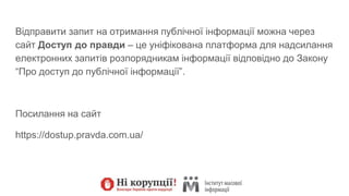 Відправити запит на отримання публічної інформації можна через
сайт Доступ до правди – це уніфікована платформа для надсилання
електронних запитів розпорядникам інформації відповідно до Закону
“Про доступ до публічної інформації”.
Посилання на сайт
https://dostup.pravda.com.ua/
 