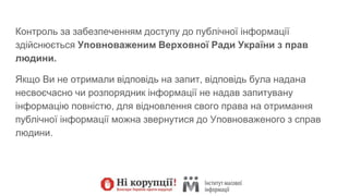 Контроль за забезпеченням доступу до публічної інформації
здійснюється Уповноваженим Верховної Ради України з прав
людини.
Якщо Ви не отримали відповідь на запит, відповідь була надана
несвоєчасно чи розпорядник інформації не надав запитувану
інформацію повністю, для відновлення свого права на отримання
публічної інформації можна звернутися до Уповноваженого з справ
людини.
 