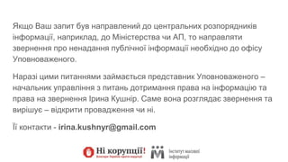 Якщо Ваш запит був направлений до центральних розпорядників
інформації, наприклад, до Міністерства чи АП, то направляти
звернення про ненадання публічної інформації необхідно до офісу
Уповноваженого.
Наразі цими питаннями займається представник Уповноваженого –
начальник управління з питань дотримання права на інформацію та
права на звернення Ірина Кушнір. Саме вона розглядає звернення та
вирішує – відкрити провадження чи ні.
Її контакти - irina.kushnyr@gmail.com
 
