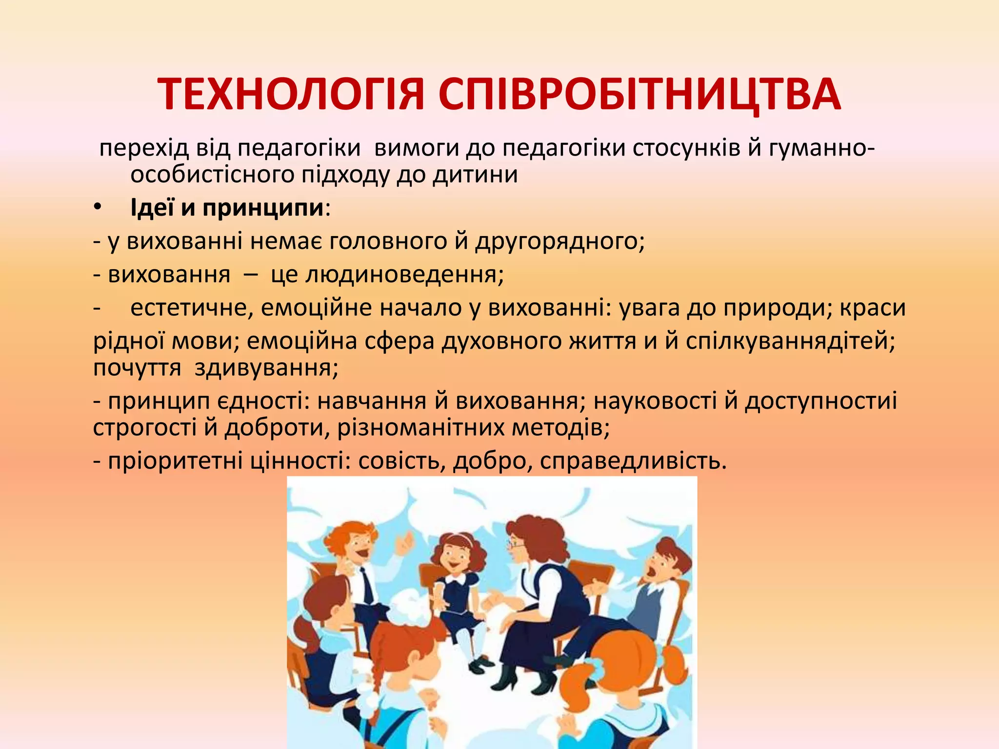 ТЕХНОЛОГІЯ СПІВРОБІТНИЦТВА
перехід від педагогіки вимоги до педагогіки стосунків й гуманно-
особистісного підходу до дитини
• Ідеї и принципи:
- у вихованні немає головного й другорядного;
- виховання – це людиноведення;
- естетичне, емоційне начало у вихованні: увага до природи; краси
рідної мови; емоційна сфера духовного життя и й спілкуваннядітей;
почуття здивування;
- принцип єдності: навчання й виховання; науковості й доступностиі
строгості й доброти, різноманітних методів;
- пріоритетні цінності: совість, добро, справедливість.
 