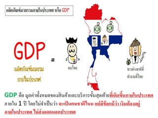 GDP คือ มูลค่าทั้งหมดของสินค้าและบริการขั้นสุดท้ายที่เกิดขึ้นภายในประเทศ
ภายใน 1 ปี โดยไม่จาเป็นว่า จะเป็นคนชาติไหน แต่มีข้อแม้ว่า เงินต้องอยู่
ภายในประเทศ ไม่ส่งออกนอกประเทศ
 