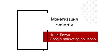 Монетизация
контента
Нина Левук
Google marketing solutions
 
