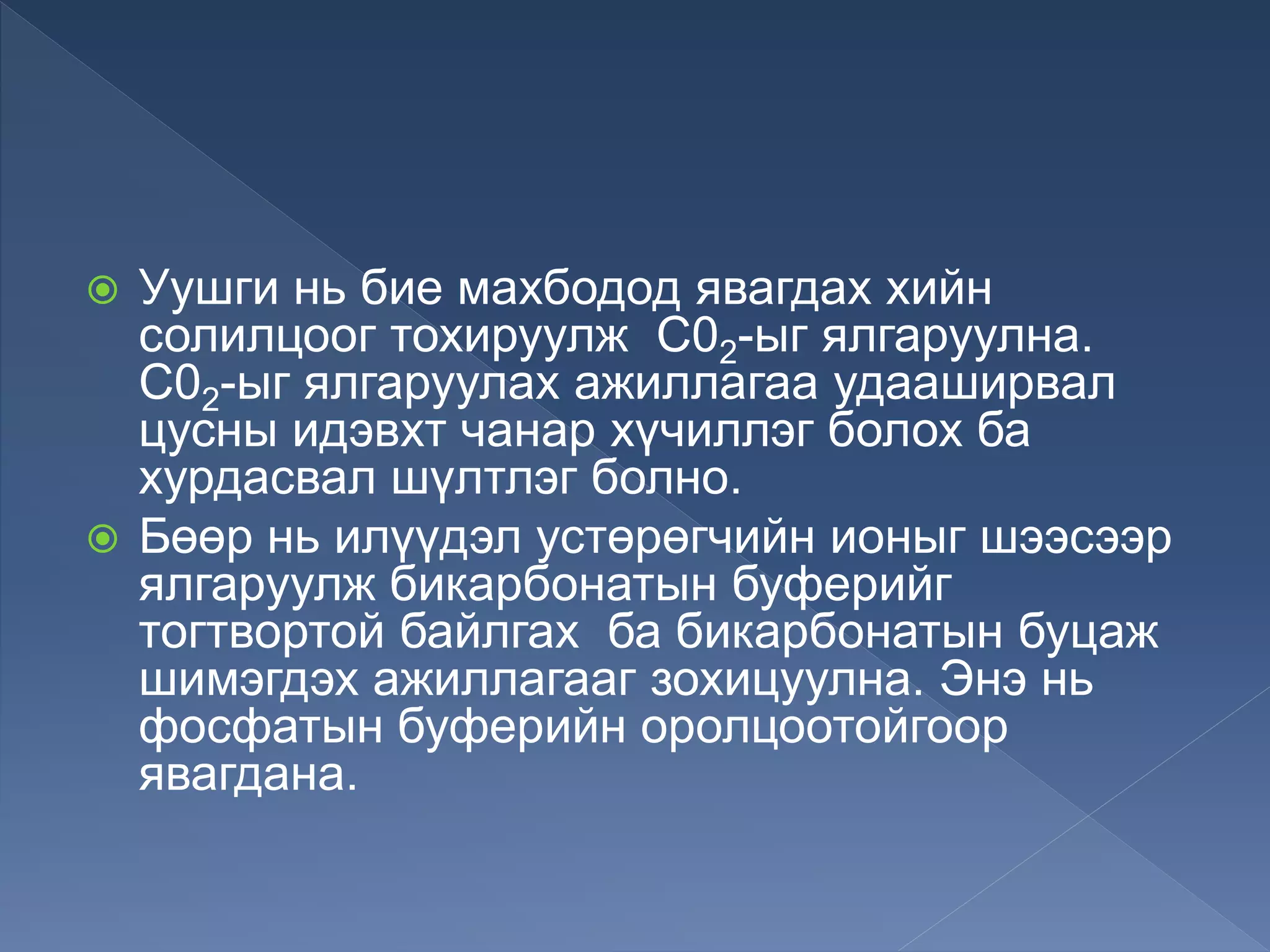  Уушги нь бие махбодод явагдах хийн
солилцоог тохируулж С02-ыг ялгаруулна.
С02-ыг ялгаруулах ажиллагаа удааширвал
цусны идэвхт чанар хүчиллэг болох ба
хурдасвал шүлтлэг болно.
 Бөөр нь илүүдэл устөрөгчийн ионыг шээсээр
ялгаруулж бикарбонатын буферийг
тогтвортой байлгах ба бикарбонатын буцаж
шимэгдэх ажиллагааг зохицуулна. Энэ нь
фосфатын буферийн оролцоотойгоор
явагдана.
 