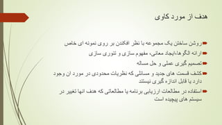 ‫کاوی‬ ‫مورد‬ ‫از‬ ‫هدف‬
‫خا‬ ‫ای‬ ‫نمونه‬ ‫روی‬ ‫بر‬ ‫افکندن‬ ‫نظر‬ ‫با‬ ‫مجموعه‬ ‫یک‬ ‫ساختن‬ ‫روشن‬‫ص‬
‫سازی‬ ‫تئوری‬ ‫و‬ ‫سازی‬ ‫مفهوم‬ ،‫معانی‬ ‫الگوها،ایجاد‬ ‫ارائه‬
‫مساله‬ ‫حل‬ ‫و‬ ‫عملی‬ ‫گیری‬ ‫تصمیم‬
‫ان‬ ‫مورد‬ ‫در‬ ‫محدودی‬ ‫نظریات‬ ‫که‬ ‫مسائلی‬ ‫و‬ ‫جدید‬ ‫های‬ ‫قسمت‬ ‫کشف‬‫وجود‬
‫نیستند‬ ‫گیری‬ ‫اندازه‬ ‫قابل‬ ‫یا‬ ‫دارد‬
‫ت‬ ‫انها‬ ‫هدف‬ ‫که‬ ‫مطالعاتی‬ ‫یا‬ ‫برنامه‬ ‫ارزیابی‬ ‫مطالعات‬ ‫در‬ ‫استفاده‬‫در‬ ‫غییر‬
‫است‬ ‫پیچیده‬ ‫های‬ ‫سیستم‬
 