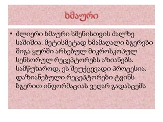 • ძლიერი ხმაური სმენისთვის ძალზე
საშიშია. მეტისმეტად ხმამაღალი ბგერები
შიგა ყურში არსებულ მიკროსკოპულ
სენსორულ რეცეპტორებს აზიანებს.
სამწუხაროდ, ეს შეუქცევადი პროცესია.
დაზიანებული რეცეპტორები ტვინს
ბგერით ინფორმაციას ვეღარ გადასცემს
 