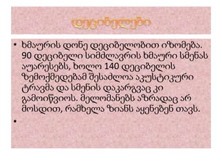 • ხმაურის დონე დეციბელობით იზომება.
90 დეციბელი სიმძლავრის ხმაური სმენას
აუარესებს, ხოლო 140 დეციბელის
ზემოქმედებამ შესაძლოა აკუსტიკური
ტრავმა და სმენის დაკარგვაც კი
გამოიწვიოს. მელომანებს აზრადაც არ
მოსდით, რამხელა ზიანს აყენებენ თავს.
•
 