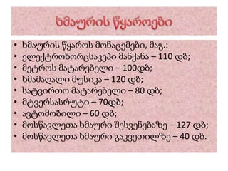 • ხმაურის წყაროს მონაცემები, მაგ.:
• ელექტროხორცსაკეპი მანქანა – 110 დბ;
• მეტროს მატარებელი – 100დბ;
• ხმამაღალი მუსიკა – 120 დბ;
• სატვირთო მატარებელი – 80 დბ;
• მტვერსასრუტი – 70დბ;
• ავტომობილი – 60 დბ;
• მოსწავლეთა ხმაური შესვენებაზე – 127 დბ;
• მოსწავლეთა ხმაური გაკვეთილზე – 40 დბ.
 