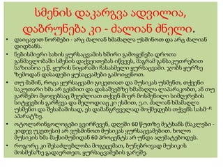 სმენის დაკარგვა ადვილია,
დაბრუნება კი - ძალიან ძნელი.
• დაიცავით ნორმები - არც ძალიან ხმამაღლა უსმინოთ და არც ძალიან
დიდხანს.
• ნებისმიერი სახის ყურსაცვამის ხშირი გამოყენება დროთა
განმავლობაში სმენის დაქვეითებას იწვევს, მაგრამ განსაკუთრებით
საზიანოა ე.წ. ყურის ნიჟარაში ჩასასმელი ყურსაცვამი. ჯობს ყურზე
ზემოდან დასადები ყუსაცვამები გამოიყენოთ.
• თუ მაშინ, როცა ყურსაცვამი გიკეთიათ და მუსიკას უსმენთ, თქვენი
საკუთარი ხმა არ გესმით და დასაშვებზე ხმამაღლა ლაპარაკობთ, ან თუ
გარშემო მყოფებსაც შეუძლიათ თქვენ მიერ მოსმენილი სიმღერების
სიტყვების გარჩევა და მელოდიაც კი ესმით, ე.ი. ძალიან ხმამაღლა
უსმენთ და შესაბამისად, ეს დამანგრეველად მოქმედებს თქვენს სასმენ
აპარატზე.
• ოტოლარინგოლოგები გვირჩევენ, დღეში 60 წუთზე მეტხანს (ნაკლები -
კიდევ უკეთესი) არ ვუსმინოთ მუსიკას ყურსაცვამებით. ხოლო
მუსიკის ხმა მაქსიმუმიდან 60 პროცენტს არ უნდა აღემატებოდეს.
• როგორც კი შესაძლებლობა მოგეცემათ, ბუნებრივად მუსიკის
მოსმენაზე გადაერთეთ, ყურსაცვამების გარეშე.
 