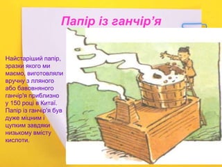 Папір із ганчір’я
Найстаріший папір,
зразки якого ми
маємо, виготовляли
вручну з лляного
або бавовняного
ганчір'я приблизно
у 150 році в Китаї.
Папір із ганчір'я був
дуже міцним і
цупким завдяки
низькому вмісту
кислоти.
 