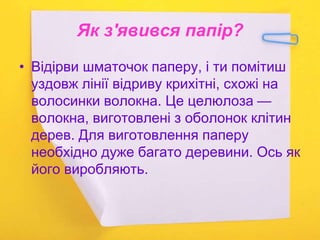 Як з'явився папір?
• Відірви шматочок паперу, і ти помітиш
уздовж лінії відриву крихітні, схожі на
волосинки волокна. Це целюлоза —
волокна, виготовлені з оболонок клітин
дерев. Для виготовлення паперу
необхідно дуже багато деревини. Ось як
його виробляють.
 