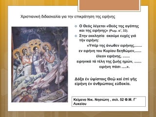  Ο Θεός λέγεται «Θεός της αγάπης
και της ειρήνης» (Ρωμ. ιε', 33).
 Στην εκκλησία ακούμε ευχές γιά
τήν ειρήνη:
«Υπέρ της άνωθεν ειρήνης,.......
εν ειρήνη του Κυρίου δεηθώμεν,......
έλεον ειρήνης, .......
ειρηνικά τά τέλη της ζωής ημών, .......
ειρήνη πάσι .....».
Χριστιανική διδασκαλία για την επικράτηση της ειρήνης
Δόξα ἐν ὑψίστοις Θεῷ καὶ ἐπὶ γῆς
εἰρήνη ἐν ἀνθρώποις εὐδοκία.
Κείμενο Νικ. Νησιώτη , σελ. 52 Φ.Μ. Γ΄
Λυκείου
 