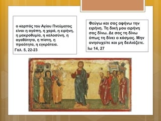 ο καρπός του Αγίου Πνεύματος
είναι η αγάπη, η χαρά, η ειρήνη,
η μακροθυμία, η καλοσύνη, η
αγαθότητα, η πίστη, η
πραότητα, η εγκράτεια.
Γαλ. 5, 22-23
Φεύγω και σας αφήνω την
ειρήνη. Τη δική μου ειρήνη
σας δίνω. Δε σας τη δίνω
όπως τη δίνει ο κόσμος. Μην
ανησυχείτε και μη δειλιάζετε.
Ιω 14, 27
 