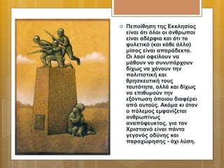  Πεποίθηση της Εκκλησίας
είναι ότι όλοι οι άνθρωποι
είναι αδέρφια και ότι το
φυλετικό (και κάθε άλλο)
μίσος είναι απαράδεκτο.
Οι λαοί οφείλουν να
μάθουν να συνυπάρχουν
δίχως να χάνουν την
πολιτιστική και
θρησκευτική τους
ταυτότητα, αλλά και δίχως
να επιθυμούν την
εξόντωση όποιου διαφέρει
από αυτούς. Ακόμα κι όταν
ο πόλεμος εμφανίζεται
ανθρωπίνως
αναπόφευκτος, για τον
Χριστιανό είναι πάντα
γεγονός οδύνης και
παραχώρησης - όχι λύση.
 