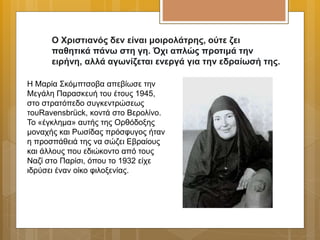 Ο Χριστιανός δεν είναι μοιρολάτρης, ούτε ζει
παθητικά πάνω στη γη. Όχι απλώς προτιμά την
ειρήνη, αλλά αγωνίζεται ενεργά για την εδραίωσή της.
Η Μαρία Σκόμπτσοβα απεβίωσε την
Μεγάλη Παρασκευή του έτους 1945,
στο στρατόπεδο συγκεντρώσεως
τουRavensbrück, κοντά στο Βερολίνο.
Το «έγκλημα» αυτής της Ορθόδοξης
μοναχής και Ρωσίδας πρόσφυγος ήταν
η προσπάθειά της να σώζει Εβραίους
και άλλους που εδιώκοντο από τους
Ναζί στο Παρίσι, όπου το 1932 είχε
ιδρύσει έναν οίκο φιλοξενίας.
 