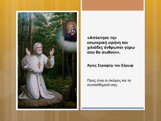«Απόκτησε την
εσωτερική ειρήνη και
χιλιάδες άνθρωποι γύρω
σου θα σωθούν».
Άγιος Σεραφείμ του Σάρωφ
Ποιες είναι οι σκέψεις και τα
συναισθήματά σας;
 