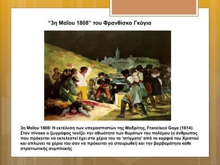 “3η Μαΐου 1808” του Φρανθίσκο Γκόγια
3η Μαΐου 1808: Η εκτέλεση των υπερασπιστών της Μαδρίτης, Francisco Goya (1814).
Στον πίνακα ο ζωγράφος τονίζει την αθωότητα των θυμάτων του πολέμου (ο άνθρωπος
που πρόκειται να εκτελεστεί έχει στα χέρια του τα ‘στίγματα’ από τα καρφιά του Χριστού
και απλώνει τα χέρια του σαν να πρόκειται να σταυρωθεί) και την βαρβαρότητα κάθε
στρατιωτικής συμπλοκής
 