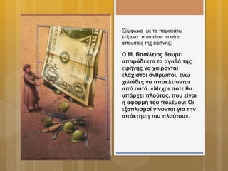 Ο Μ. Βασίλειος θεωρεί
απαράδεκτο τα αγαθά της
ειρήνης να χαίρονται
ελάχιστοι άνθρωποι, ενώ
χιλιάδες να αποκλείονται
από αυτά. «Μέχρι πότε θα
υπάρχει πλούτος, που είναι
η αφορμή του πολέμου: Οι
εξοπλισμοί γίνονται για την
απόκτηση του πλούτου».
Σύμφωνα με τα παρακάτω
κείμενα ποια είναι τα αίτια
απουσίας της ειρήνης;
 