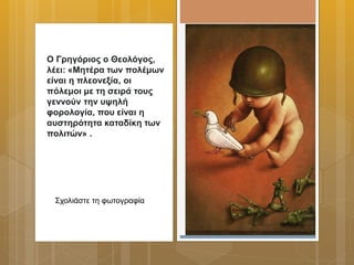 Ο Γρηγόριος ο Θεολόγος,
λέει: «Μητέρα των πολέμων
είναι η πλεονεξία, οι
πόλεμοι με τη σειρά τους
γεννούν την υψηλή
φορολογία, που είναι η
αυστηρότητα καταδίκη των
πολιτών» .
Σχολιάστε τη φωτογραφία
 