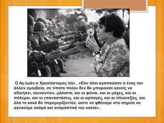 Ο Αγ.Ιωάν.ο Χρυσόστομος λέει , «Εάν όλοι αγαπούσαν ο ένας τον
άλλον αμοιβαία, σε τίποτα πλέον δεν θα μπορούσε κανείς να
αδικήσει, τουναντίον, μάλιστα, και οι φόνοι, και οι μάχες, και οι
πόλεμοι, και οι επαναστάσεις, και οι αρπαγές, και οι πλεονεξίες, και
όλα τα κακά θα παραμερίζονταν, ώστε να φθάναμε στο σημείο να
αγνοούμε ακόμα και ονομαστικά την κακία».
 