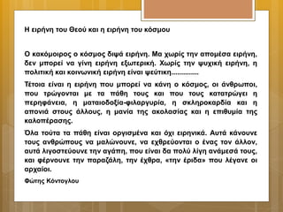 Η ειρήνη του Θεού και η ειρήνη του κόσμου
Ο κακόμοιρος ο κόσμος διψά ειρήνη. Μα χωρίς την απομέσα ειρήνη,
δεν μπορεί να γίνη ειρήνη εξωτερική. Χωρίς την ψυχική ειρήνη, η
πολιτική και κοινωνική ειρήνη είναι ψεύτικη..............
Τέτοια είναι η ειρήνη που μπορεί να κάνη ο κόσμος, οι άνθρωποι,
που τρώγονται με τα πάθη τους και που τους κατατρώγει η
περηφάνεια, η ματαιοδοξία-φιλαργυρία, η σκληροκαρδία και η
απονιά στους άλλους, η μανία της ακολασίας και η επιθυμία της
καλοπέρασης.
Όλα τούτα τα πάθη είναι οργισμένα και όχι ειρηνικά. Αυτά κάνουνε
τους ανθρώπους να μαλώνουνε, να εχθρεύονται ο ένας τον άλλον,
αυτά λιγοστεύουνε την αγάπη, που είναι δα πολύ λίγη ανάμεσά τους,
και φέρνουνε την παραζάλη, την έχθρα, «την έριδα» που λέγανε οι
αρχαίοι.
Φώτης Κόντογλου
 