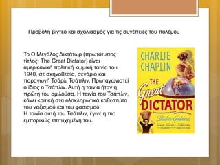 Το Ο Μεγάλος Δικτάτωρ (πρωτότυπος
τίτλος: The Great Dictator) είναι
αμερικανική πολιτική κωμική ταινία του
1940, σε σκηνοθεσία, σενάριο και
παραγωγή Τσάρλι Τσάπλιν. Πρωταγωνιστεί
ο ίδιος ο Τσάπλιν. Αυτή η ταινία ήταν η
πρώτη του ομιλούσα. Η ταινία του Τσάπλιν,
κάνει κριτική στα ολοκληρωτικά καθεστώτα
του ναζισμού και του φασισμού.
Η ταινία αυτή του Τσάπλιν, έγινε η πιο
εμπορικώς επιτυχημένη του.
Προβολή βίντεο και σχολιασμός για τις συνέπειες του πολέμου
 