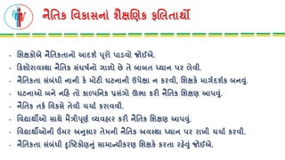નૈતતક તવકાસનાાં શૈક્ષચણક ફચલતાથો
- તશક્ષકોએ નૈતતકતાનો આિશષ પૂિો પાડવો જોઈએ.
- રકશોિાવસ્થા નૈતતક સાંઘષષનો ગાળો છે તે બાબત ધ્યાન પિ લેવી.
- નૈતતકતા સાંબાંધી નાની કે મોટી ઘટનાની ઉપેક્ષા ન કિવી, તશક્ષકે માગષિશષક બનવુાં.
- ઘટનાઓ બને નરહ તો કાલ્પતનક પ્રસાંગો ઊભા કિી નૈતતક તશક્ષણ આપવુાં.
- નૈતતક તકષ તવકસે તેવી ચચાષ કિાવવી.
- તવદ્યાથીઓ સાથે મૈત્રીપૂણષ વ્યવહાિ કિી નૈતતક તશક્ષણ આપવુાં.
- તવદ્યાથીઓની ઉંમિ અનુસાિ તેમની નૈતતક અવસ્થા ધ્યાન પિ િાખી ચચાષ કિવી.
- નૈતતકતા સાંબાંધી દૃબ્ષ્ટકોણનુાં સામાન્યીકિણ તશક્ષકે કિતા િહેવુાં જોઈએ.
 