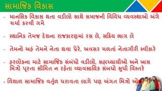સામાજિક વવકાસ
- માનવસક વવકાસ થતા વડીલો સાથે સમાિની વવવવધ વ્યવસ્થાઓ અંગે
ચચાથ કરવી ગમે
- સ્થાવનક તેમિ દેશના રાિકારણમાાં રસ લે, સકિય ભાગ લે
- તેમનો અહાં તેમને નેતા થવા પ્રેરે, અવસર મળતાાં નેતાગીરી સ્વીકારે
- હરલોકના માટે સામાજિક સાંબાંધો વડીલો, સહાધ્યાયીઓ અને ખાસ
વમત્રો પૂરતા સીવમત ન રહેતા વ્યાવસાવયક સાંબધો સુધી વવસ્તરે
- વવશાળ સામાજિક વર્ુથળ ધરાવતા લાગે પણ અંગત વમત્રો ઓછા
 