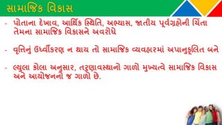 સામાજિક વવકાસ
- પોતાના દેખાવ, આવથિક ક્સ્થવત, અભ્યાસ, જાતીય પૂવથગ્રહોની ચચિંતા
તેમના સામાજિક વવકાસને અવરોધે
- વૃવિનુાં ઉધ્વીકરણ ન થાય તો સામાજિક વ્યવહારમાાં અપાનુકૂચલત બને
- લ્યુલા કોલા અનુસાર, તરુણાવસ્થાનો ગાળો મુખ્યત્વે સામાજિક વવકાસ
અને આયોિનનો િ ગાળો છે.
 
