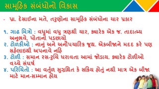 સામૂકહક સાંબાંધોનો વવકાસ
- પ્રા. દેસાઈના મતે, તરુણોના સામૂકહક સાંબાંધોના ચાર પ્રકાર
૧. ગાઢ વમત્રો : વધુમાાં વધુ ત્રણથી ચાર, ક્યારેક એક િ. તાદાત્્ય
અનુભવે, પોતાનો પડછાયો
૨. ટોળકીઓ : નાનુાં અને અનૌપચાકરક જૂથ. એકબીજાને મદદ કરે પણ
સહેલાઇથી અપનાવે નકહ
૩. ટોળી : સમાન રસ-રુચચ ધરાવતા આમાાં િોડાય. ક્યારેક ટોળીઓ
વચ્ચે સાંઘર્ષથ
૪. પકરચચતો : આ વર્ુથળ સુગ્રવથત કે સકિય હોર્ુાં નથી માત્ર એક બીજા
માટે માન-સ્માન હોય
 