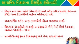 સામાજિક વવકાસના શૈક્ષચણક ફચલતાથો
- વશક્ષકે મયાથદામાાં રહીને વવદ્યાથીઓ સાથે ઔપચાકરક સાંબાંધો કેળવવા
જેથી અન્ય વવદ્યાથીઓ માટેના અચભપ્રાયો મળે.
- અસામાજિક વતથન કરતા બાળકોની યોગ્ય માવિત કરવી.
- વવકલાાંગ બાળકોની લાગણી ન ઘવાય તે રીતે તેની મૈત્રી કેળવવા
અન્યને પ્રોત્સાકહત કરવા.
- સામાજિકતાનુાં ફલક વવશ્વકક્ષાનુાં બને તેવા પ્રયત્નો કરવા.
 