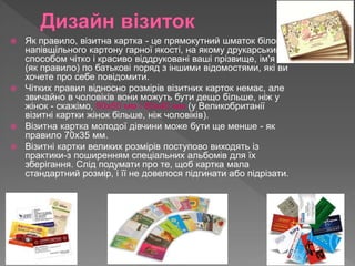  Як правило, візитна картка - це прямокутний шматок білого
напівщільного картону гарної якості, на якому друкарським
способом чітко і красиво віддруковані ваші прізвище, ім'я та
(як правило) по батькові поряд з іншими відомостями, які ви
хочете про себе повідомити.
 Чітких правил відносно розмірів візитних карток немає, але
звичайно в чоловіків вони можуть бути дещо більше, ніж у
жінок - скажімо, 90х50 мм і 80х40 мм (у Великобританії
візитні картки жінок більше, ніж чоловіків).
 Візитна картка молодої дівчини може бути ще менше - як
правило 70х35 мм.
 Візитні картки великих розмірів поступово виходять із
практики-з поширенням спеціальних альбомів для їх
зберігання. Слід подумати про те, щоб картка мала
стандартний розмір, і її не довелося підгинати або підрізати.
 