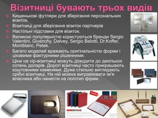  Кишенькові футляри для зберігання персональних
візиток.
 Візитниці для зберігання візиток партнерів
 Настільні підставки для візиток.
 Великою популярністю користуються бренди Sergio
Valentini, Givenchy, Dalvey, Sergio Belotti, Dr.Koffer,
Montblanc, Petek.
 Багато моделей вражають оригінальністю форми і
цікавими фактурними рішеннями.
 Ціни на vip-візитниці можуть доходити до декількох
сотень доларів. Дорогі візитниці часто прикрашають
коштовними каменями. Дуже стильно виглядають
срібні візитниці. На ній можна вигравіювати ім'я
власника або нанести на логотип фірми.
 