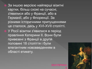 За іншою версією найперші візитні
картки, більш схожі на сучасні,
з'явилися або у Франції, або в
Германії, або у Флоренції. За
різними історичними припущеннями
це сталося, десь у XVI-XVII столітті.
 У Росії візитки з'явилися в період
правління Катерини II. Вони були
привезені з Франції в другій
половині 18 століття і були
елегантним нововведенням в
області етикету.
 