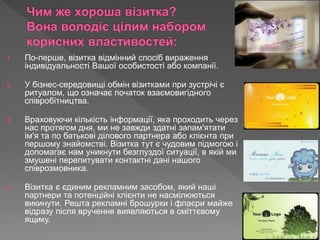 1. По-перше, візитка відмінний спосіб вираження
індивідуальності Вашої особистості або компанії.
2. У бізнес-середовищі обмін візитками при зустрічі є
ритуалом, що означає початок взаємовигідного
співробітництва.
3. Враховуючи кількість інформації, яка проходить через
нас протягом дня, ми не завжди здатні запам'ятати
ім'я та по батькові ділового партнера або клієнта при
першому знайомстві. Візитка тут є чудовим підмогою і
допомагає нам уникнути безглуздої ситуації, в якій ми
змушені перепитувати контактні дані нашого
співрозмовника.
4. Візитка є єдиним рекламним засобом, який наші
партнери та потенційні клієнти не насмілюються
викинути. Решта рекламні брошурки і флаєри майже
відразу після вручення виявляються в сміттєвому
ящику.
 