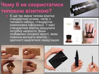  Є ще так звана типова візитка:
стандартний розмір, папір з
типового набору, стандартна
компоновка інформації. У масі
стандартних візиток відшукати
потрібну непросто. Вони
позбавлені головної якості, яким
повинна володіти візитка, -
здатності виділятися серед інших.
 
