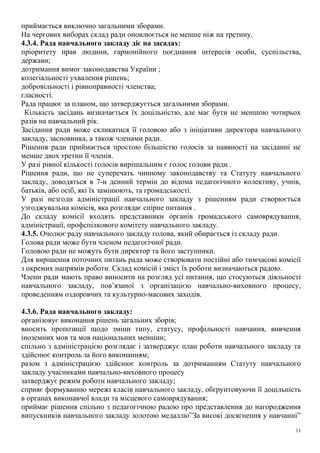 приймається виключно загальними зборами.
На чергових виборах склад ради оновлюється не менше ніж на третину.
4.3.4. Рада навчального закладу діє на засадах:
пріоритету прав людини, гармонійного поєднання інтересів особи, суспільства,
держави;
дотримання вимог законодавства України ;
колегіальності ухвалення рішень;
добровільності і рівноправності членства;
гласності.
Рада працює за планом, що затверджується загальними зборами.
Кількість засідань визначається їх доцільністю, але має бути не меншою чотирьох
разів на навчальний рік.
Засідання ради може скликатися її головою або з ініціативи директора навчального
закладу, засновника, а також членами ради.
Рішення ради приймається простою більшістю голосів за наявності на засіданні не
менше двох третин її членів.
У разі рівної кількості голосів вирішальним є голос голови ради .
Рішення ради, що не суперечать чинному законодавству та Статуту навчального
закладу, доводяться в 7-и денний термін до відома педагогічного колективу, учнів,
батьків, або осіб, які їх замінюють, та громадськості.
У разі незгоди адміністрації навчального закладу з рішенням ради створюється
узгоджувальна комісія, яка розглядає спірне питання .
До складу комісії входять представники органів громадського самоврядування,
адміністрації, профспілкового комітету навчального закладу.
4.3.5. Очолює раду навчального закладу голова, який обирається із складу ради.
Голова ради може бути членом педагогічної ради.
Головою ради не можуть бути директор та його заступники.
Для вирішення поточних питань рада може створювати постійні або тимчасові комісії
з окремих напрямів роботи. Склад комісій і зміст їх роботи визначаються радою.
Члени ради мають право виносити на розгляд усі питання, що стосуються діяльності
навчального закладу, пов’язаної з організацією навчально-виховного процесу,
проведенням оздоровчих та культурно-масових заходів.
4.3.6. Рада навчального закладу:
організовує виконання рішень загальних зборів;
вносить пропозиції щодо зміни типу, статусу, профільності навчання, вивчення
іноземних мов та мов національних меншин;
спільно з адміністрацією розглядає і затверджує план роботи навчального закладу та
здійснює контроль за його виконанням;
разом з адміністрацією здійснює контроль за дотриманням Статуту навчального
закладу учасниками навчально-виховного процесу
затверджує режим роботи навчального закладу;
сприяє формуванню мережі класів навчального закладу, обгрунтовуючи її доцільність
в органах виконавчої влади та місцевого самоврядування;
приймає рішення спільно з педагогічною радою про представлення до нагородження
випускників навчального закладу золотою медаллю”За високі досягнення у навчанні”
11
 