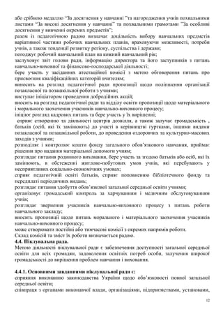 або срібною медаллю “За досягнення у навчанні ”та нагородження учнів похвальними
листами “За високі досягнення у навчанні” та похвальними грамотами ”За особливі
досягнення у вивченні окремих предметів”;
разом із педагогічною радою визначає доцільність вибору навчальних предметів
варіативної частини робочих навчальних планів, враховуючи можливості, потреби
учнів, а також тенденції розвитку регіону, суспільства і держави;
погоджує робочий навчальний план на кожний навчальний рік;
заслуховує звіт голови ради, інформацію директора та його заступників з питань
навчально-виховної та фінансово-господарської діяльності;
бере участь у засіданнях атестаційної комісії з метою обговорення питань про
присвоєння кваліфікаційних категорій вчителям;
виносить на розгляд педагогічної ради пропозиції щодо поліпшення організації
позакласної та позашкільної роботи з учнями;
виступає ініціатором проведення добродійних акцій;
вносить на розгляд педагогічної ради та відділу освіти пропозиції щодо матеріального
і морального заохочення учасників навчально-виховного процесу;
ініціює розгляд кадрових питань та бере участь у їх вирішенні;
сприяє створенню та діяльності центрів дозвілля, а також залучає громадськість ,
батьків (осіб, які їх замінюють) до участі в керівництві гуртками, іншими видами
позакласної та позашкільної роботи, до проведення оздоровчих та культурно-масових
заходів з учнями;
розподіляє і контролює кошти фонду загального обов’язкового навчання, приймає
рішення про надання матеріальної допомоги учням;
розглядає питання родинного виховання, бере участь за згодою батьків або осіб, які їх
замінюють, в обстеженні житлово-побутових умов учнів, які перебувають у
несприятливих соціально-економічних умовах;
сприяє педагогічній освіті батьків, сприяє поповненню бібліотечного фонду та
передплаті періодичних видань;
розглядає питання здобуття обов’язкової загальної середньої освіти учнями;
організовує громадський контроль за харчуванням і медичним обслуговуванням
учнів;
розглядає звернення учасників навчально-виховного процесу з питань роботи
навчального закладу;
вносить пропозиції щодо питань морального і матеріального заохочення учасників
навчально-виховного процесу;
може створювати постійні або тимчасові комісії з окремих напрямів роботи.
Склад комісій та зміст їх роботи визначається радою.
4.4. Піклувальна рада.
Метою діяльності піклувальної ради є забезпечення доступності загальної середньої
освіти для всіх громадян, задоволення освітніх потреб особи, залучення широкої
громадськості до вирішення проблем навчання і виховання.
4.4.1. Основними завданнями піклувальної ради є:
сприяння виконанню законодавства України щодо обв’язковості повної загальної
середньої освіти;
співпраця з органами виконавчої влади, організаціями, підприємствами, установами,
12
 