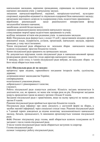 навчальними закладами, окремими громадянами, спрямована на поліпшення умов
навчання і виховання учнів у навчальному закладі;
зміцнення навчально-виробничої, наукової, матеріально-технічної, культурно-
спортивної, корекційно-відновної та лікувально-оздоровчої бази навчального закладу;
організація змістовного дозвілля та оздоровлення учнів, педагогічних працівників;
вироблення рекомендацій щодо раціонального використання фонду
загальнообов’язкового навчання;
запобігання дитячій бездоглядності;
сприяння працевлаштуванню випускників навчального закладу;
стимулювання творчої праці педагогічних працівників та учнів;
всебічне зміцнення зв’язків між родинами учнів та навчальним закладом.
4.4.2. Піклувальна рада формується у складі 15 осіб з представників місцевих органів
виконавчої влади, підприємств, установ, організацій, навчальних закладів, окремих
громадян, у тому числі іноземних.
Члени піклувальної ради обираються на загальних зборах навчального закладу
шляхом голосування простою більшістю голосів.
Члени піклувальної ради працюють на громадських засадах.
Не допускається втручання членів піклувальної ради в навчально-виховний процес
(відвідування уроків тощо) без згоди директора навчального закладу.
У випадку, коли хтось із членів піклувальної ради вибуває, на загальних зборах на
його місце обирається інша особа.
4.4.3. Піклувальна рада діє на засадах:
пріоритету прав людини, гармонійного поєднання інтересів особи, суспільства,
держави;
дотримання вимог законодавства України;
самоврядування;
колегіальності ухвалення рішень;
добровільності і рівноправності членства;
гласності.
Робота піклувальної ради планується довільно. Кількість засідань визначається їх
доцільністю, але, як правило, не менш ніж чотири рази на рік. Позачергові засідання
можуть проводитися також на вимогу третини і більше її членів.
Засідання піклувальної ради є правочинним, якщо на ньому присутні не менше двох
третин її членів.
Рішення піклувальної ради приймається простою більшістю голосів.
Піклувальна рада інформує про свою діяльність у доступній формі на зборах, у
засобах масової інформації, через спеціальні стенди тощо. Рішення піклувальної ради
в 7-денний термін доводяться до відома колективу загальноосвітнього навчального
закладу, батьків, громадськості, їх виконання організовується членами піклувальної
ради.
4.4.4. Очолює піклувальну раду голова, який обирається шляхом голосування на її
засіданні з числа членів піклувальної ради.
З числа членів піклувальної ради також обираються заступник та секретар.
Голова піклувальної ради:
скликає і координує роботу піклувальної ради;
13
 