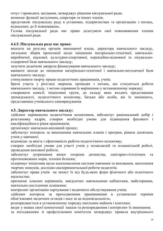 готує і проводить засідання, затверджує рішення піклувальної ради;
визначає функції заступника, секретаря та інших членів;
представляє піклувальну раду в установах, підприємствах та організаціях з питань,
віднесених до її повноважень.
Голова піклувальної ради має право делегувати свої повноваження членам
піклувальної ради.
4.4.5. Піклувальна рада має право:
вносити на розгляд органів виконавчої влади, директора навчального закладу,
загальних зборів пропозиції щодо зміцнення матеріально-технічної, навчально-
виробничої, наукової, культурно-спортивної, корекційно-відновної та лікувально-
оздоровчої бази навчального закладу;
залучати додаткові джерела фінансування навчального закладу;
вживати заходи до зміцнення матеріально-технічної і навчально-методичної бази
навчального закладу;
стимулювати творчу працю педагогічних працівників, учнів;
брати участь у розгляді звернень громадян з питань, що стосуються роботи
навчального закладу, з метою сприяння їх вирішенню у встановленому порядку;
створювати комісії, ініціативні групи, до складу яких входять представники
громадськості, педагогічного колективу, батьки або особи, які їх замінюють,
представники учнівського самоврядування.
4.5. Директор навчального закладу:
здійснює керівництво педагогічним колективом, забезпечує раціональний добір і
розстановку кадрів, створює необхідні умови для підвищення фахового і
кваліфікаційного рівня працівників;
організовує навчально-виховний процес;
забезпечує контроль за виконанням навчальних планів і програм, рівнем досягнень
учнів у навчанні;
відповідає за якість і ефективність роботи педагогічного колективу;
створює необхідні умови для участі учнів у позакласній та позашкільній роботі,
проведення виховної роботи;
забезпечує дотримання вимог охорони дитинства, санітарно-гігієнічних та
протипожежних норм, техніки безпеки;
підтримує ініціативи щодо вдосконалення системи навчання та виховання, заохочення
творчих пошуків, дослідно-експериментальної роботи педагогів;
забезпечує права учнів на захист їх від будь-яких форм фізичного або психічного
насильства;
призначає класних керівників, завідуючих навчальними кабінетами, майстернями,
навчально-дослідними ділянками;
контролює організацію харчування і медичного обслуговування учнів;
здійснює контроль за проходженням працівниками в установлені терміни
обов’язкових медичних оглядів і несе за це відповідальність;
розпоряджається в установленому порядку шкільним майном і коштами;
видає у межах своєї компетенції накази та розпорядження і контролює їх виконання;
за погодженням зі профспілковим комітетом затверджує правила внутрішнього
14
 
