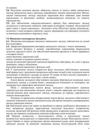 їх охорони.
5.4. Вилучення основних фондів, оборотних коштів та іншого майна навчального
закладу проводиться лише у випадках, передбачених чинним законодавством. Збитки,
завдані навчальному закладу внаслідок порушення його майнових прав іншими
юридичними та фізичними особами, відшкодовуються відповідно до чинного
законодавства.
5.5. Для забезпечення навчально-виховного процесу база навчального закладу
складається із навчальних кабінетів, майстерень (слюсарної, токарної, обслуговуючої
праці тощо), а також спортивного, читального залів, бібліотеки, архіву, радіоцентру,
медичного і комп’ютерного кабінетів, їдальні, приміщення для інженерно-технічного
та навчально-допоміжного персоналу тощо.
VІ. Фінансово-господарська діяльність
6.1. Фінансово-господарська діяльність навчального закладу здійснюється на основі
його кошторису.
6.2. Джерелами формування кошторису навчального закладу є: кошти засновника;
кошти місцевго бюджету у розмірі, передбаченому нормативами фінансування
загальної середньої освіти для забезпечення вивчення предметів в обсязі Державних
стандартів освіти;
кошти фізичних, юридичних осіб;
кошти, отримані за надання платних послуг;
доходи від реалізації продукції навчально-виробничих майстерень, від здачі в оренду
приміщень, споруд, обладнання;
благодійні внески юридичних і фізичних осіб.
6.3. У навчальному закладі створюється фонд загального обов’язкового навчання,
який формується з урахування матеріально-побутових потреб учнів за рахунок коштів
засновників та бюджету в розмірі не менше 3% витрат на його поточне утримання, а
також за рахунок коштів, залучених з інших джерел.
Кошти фонду загального обов’язкового навчання зберігаються на рахунку цього
навчального закладу в установі банку і витрачаються відповідно до кошторису, що
затверджується директором навчального закладу.
Облік і використання коштів фонду загального обов’язкового навчання
здійснюється цим навчальним закладом згідно з наказом директора, що видається на
підставі рішення ради навчального закладу, відповідно до порядку, передбаченого
чинним законодавством.
Контроль за правильним використанням коштів фонду загального обов’язкового
навчання здійснюють органи виконавчої влади або органи місцевого самоврядування,
органи управління освітою.
6.4. Навчальний заклад має право на придбання та оренду необхідного обладнання та
інші матеріальні ресурси, користуватися послугами будь-якого підприємства,
установи, організації або фізичної особи, фінансувати за рахунок власних надходжень
заходи, що сприяють поліпшенню соціально-побутових умов колективу.
6.5. Порядок діловодства і бухгалтерського обліку в навчальному закладі
визначається законодавством та нормативно-правовими актами Міністерства освіти і
науки України та інших центральних органів виконавчої влади, яким підпорядковані
навчальні заклади. За рішенням засновника закладу бухгалтерський облік може
16
 